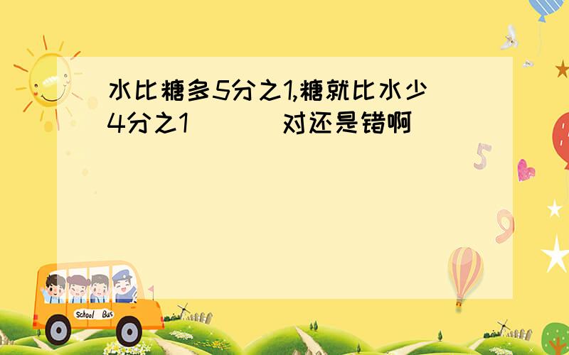 水比糖多5分之1,糖就比水少4分之1 （ ） 对还是错啊