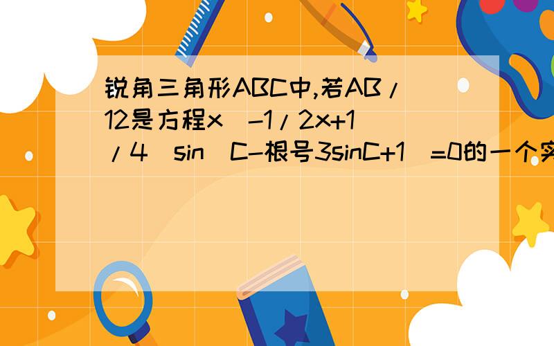 锐角三角形ABC中,若AB/12是方程x^-1/2x+1/4(sin^C-根号3sinC+1)=0的一个实数根,求角C的度数及AB边的长