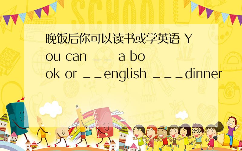 晚饭后你可以读书或学英语 You can __ a book or __english ___dinner