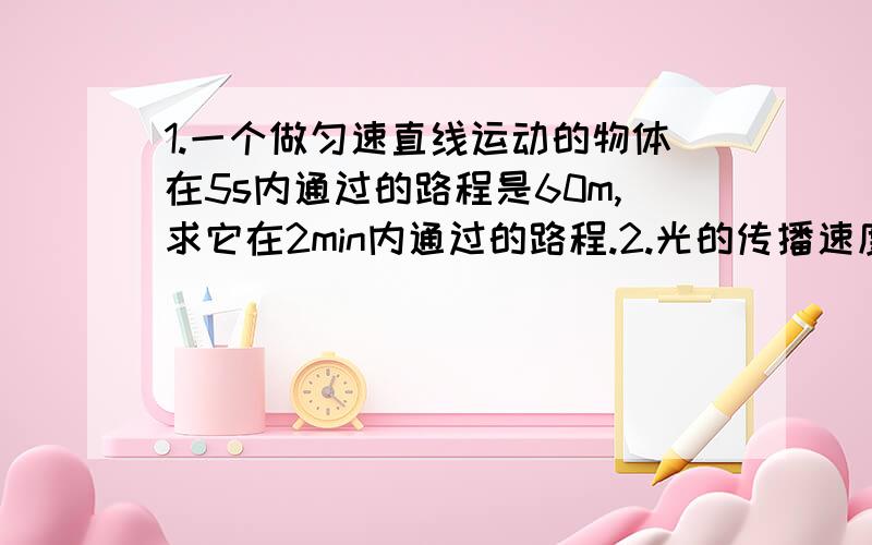 1.一个做匀速直线运动的物体在5s内通过的路程是60m,求它在2min内通过的路程.2.光的传播速度为3*10的8次方m/s,如果光从太阳到地球所需的时间为500s,那么太阳和地球之间的距离为________km.