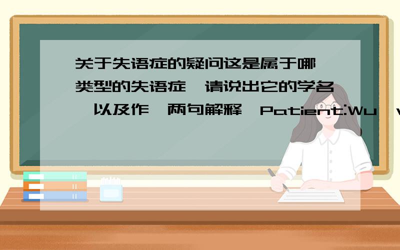 关于失语症的疑问这是属于哪一类型的失语症,请说出它的学名,以及作一两句解释,Patient:Wu,wu,wud yio,com com come he help?（WOULD YOU…?）Nurse:Sure.What can I do for you?Patient:Wa,want ta s spoo spoon.Nurse:Here you