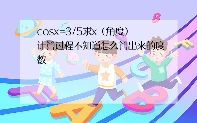 cosx=3/5求x（角度）计算过程不知道怎么算出来的度数