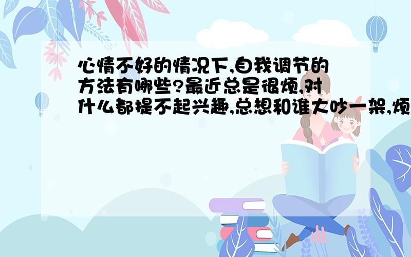 心情不好的情况下,自我调节的方法有哪些?最近总是很烦,对什么都提不起兴趣,总想和谁大吵一架,烦得要命,但是,不知道是为什么事烦,没有原因的.