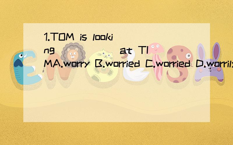 1.TOM is looking _____ at TIMA.worry B.worried C.worried D.worrily(答案写的是B,不知为啥,为什么不用副词呢?)2.I want to _____ their discussion.A.take part in B.join C join in D.attend(答案写的是A,我TM就费解了A=C,怎么也是B