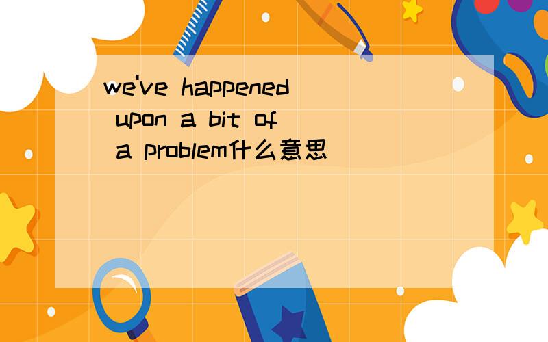 we've happened upon a bit of a problem什么意思