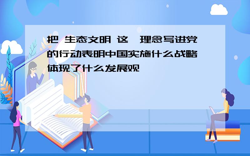 把 生态文明 这一理念写进党的行动表明中国实施什么战略,体现了什么发展观