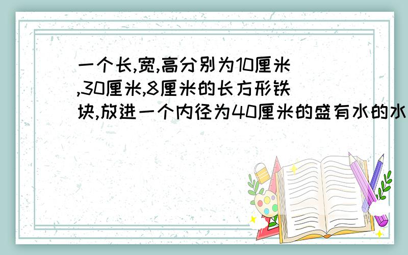 一个长,宽,高分别为10厘米,30厘米,8厘米的长方形铁块,放进一个内径为40厘米的盛有水的水桶中,全部浸没,则桶中的水升高了多少?用一元一次方程解,π不能用3.14表示,直接用π表示