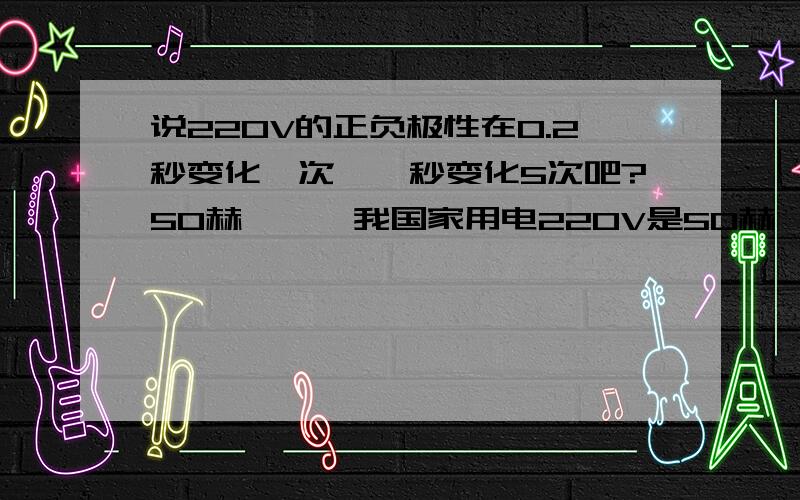 说220V的正负极性在0.2秒变化一次,一秒变化5次吧?50赫兹——我国家用电220V是50赫兹,周期是0.2秒,也就是说220V的正负极性在0.2秒变化一次,一秒变化50次,就是50赫兹.