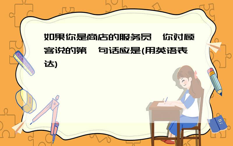 如果你是商店的服务员,你对顾客说的第一句话应是(用英语表达)