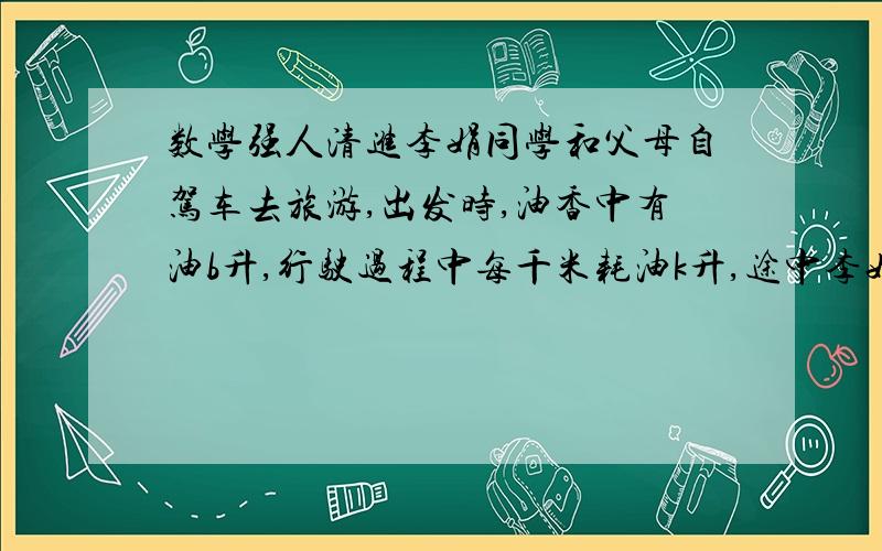 数学强人清进李娟同学和父母自驾车去旅游,出发时,油香中有油b升,行驶过程中每千米耗油k升,途中李娟同学两次观察里程表A和余油量表,当A表显示30千米时,B表显示32升；当A表示100千米时,B表