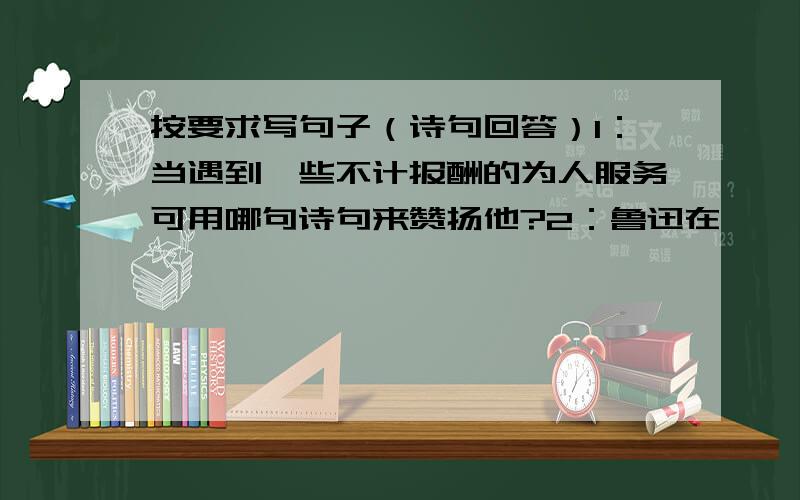 按要求写句子（诗句回答）1：当遇到一些不计报酬的为人服务可用哪句诗句来赞扬他?2：鲁迅在《 》中告诉我们要珍惜时间,因为-----------3：有的同学看书只看作文书,这样不好,这时我们可以