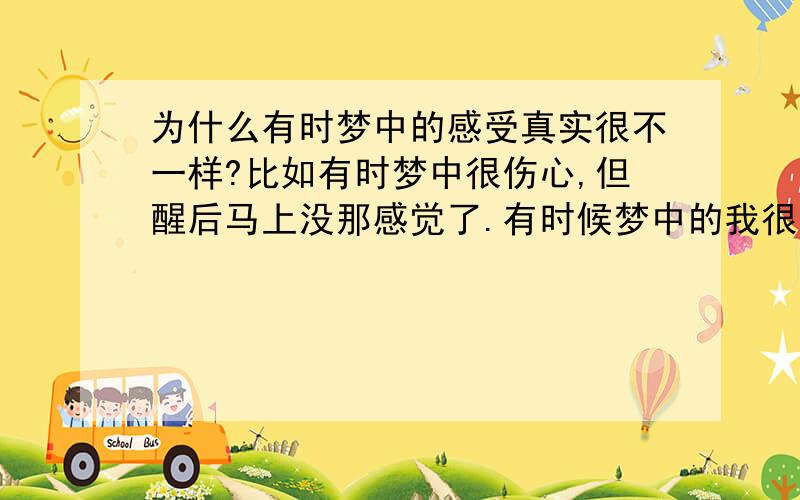 为什么有时梦中的感受真实很不一样?比如有时梦中很伤心,但醒后马上没那感觉了.有时候梦中的我很想ML,有时想笑,有时想哭,甚至有时候想杀人.总之有过各种感受.但一醒来马上就不没有了?