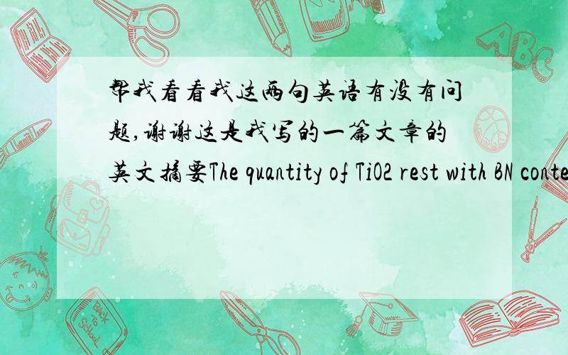 帮我看看我这两句英语有没有问题,谢谢这是我写的一篇文章的英文摘要The quantity of TiO2 rest with BN content, it can’t be overabundant nor too few. The intensity of samples decreases considerably with BN contents, but the