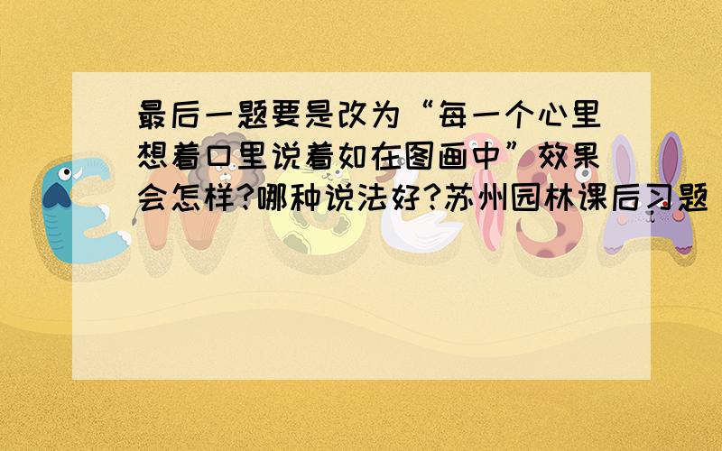 最后一题要是改为“每一个心里想着口里说着如在图画中”效果会怎样?哪种说法好?苏州园林课后习题