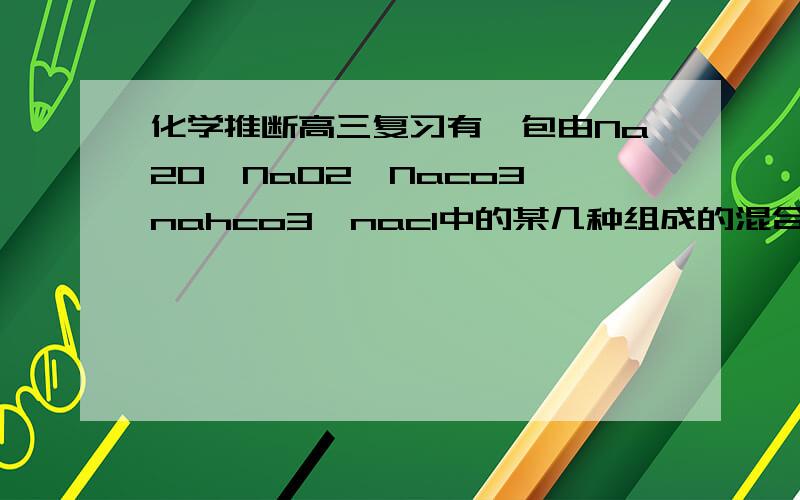 化学推断高三复习有一包由Na2O,NaO2,Naco3,nahco3,nacl中的某几种组成的混合物,向混合物中加入足量盐酸,有气体放出,将放出的气体通过过量的Naoh溶液后,气体体积有所减少.若将上述混合物在空气