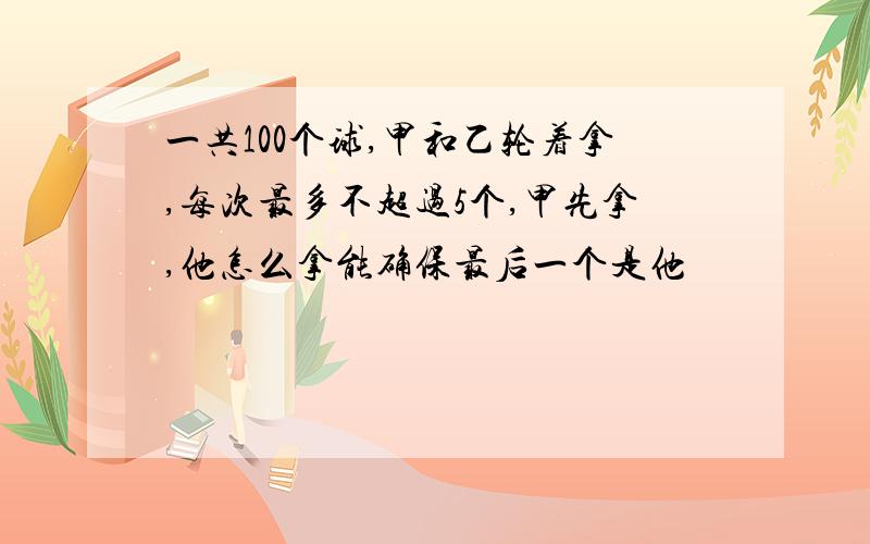 一共100个球,甲和乙轮着拿,每次最多不超过5个,甲先拿,他怎么拿能确保最后一个是他