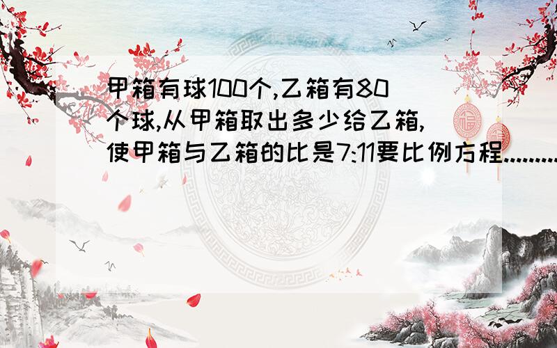 甲箱有球100个,乙箱有80个球,从甲箱取出多少给乙箱,使甲箱与乙箱的比是7:11要比例方程..........