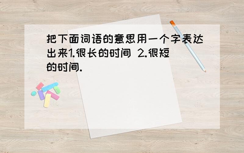 把下面词语的意思用一个字表达出来1.很长的时间 2.很短的时间.