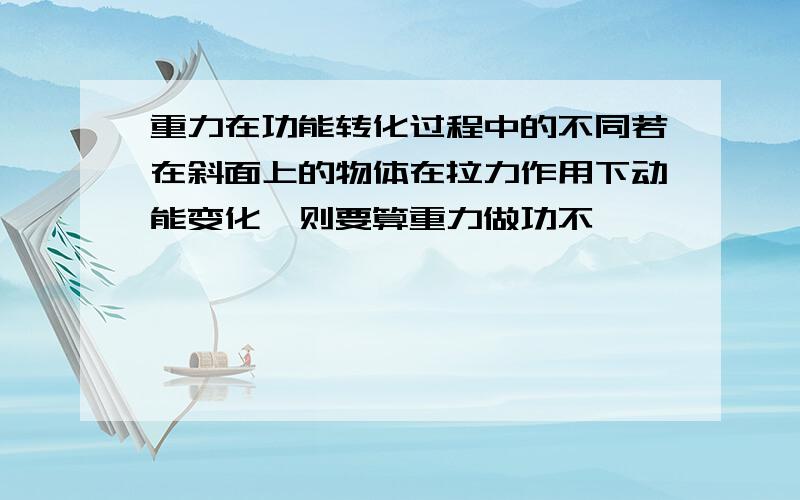 重力在功能转化过程中的不同若在斜面上的物体在拉力作用下动能变化,则要算重力做功不