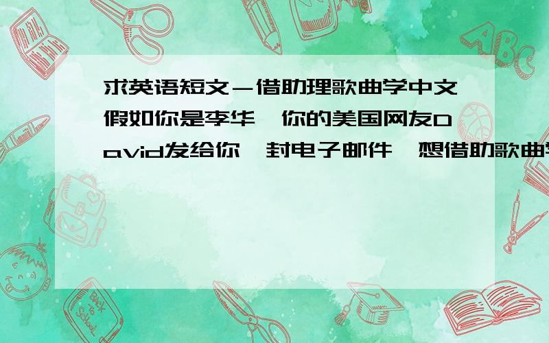 求英语短文－借助理歌曲学中文假如你是李华,你的美国网友David发给你一封电子邮件,想借助歌曲学中文,请你给他推荐几首歌曲,现在请你给他回复电子邮件：1.对听歌曲学中文表示赞同2听歌