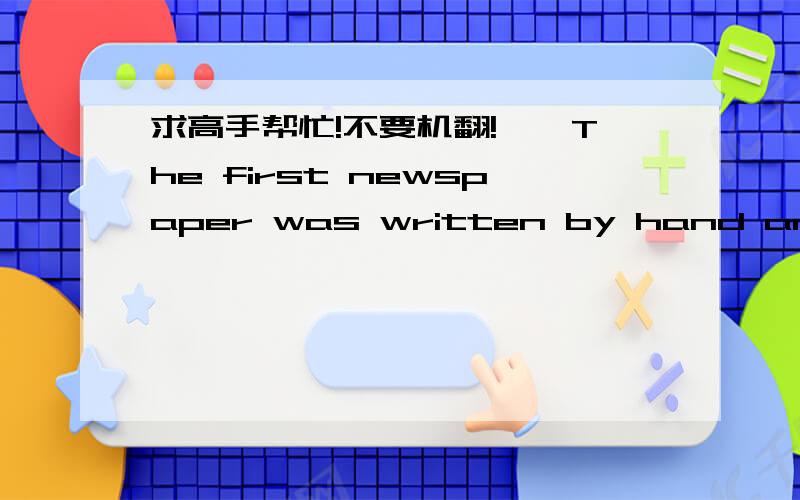 求高手帮忙!不要机翻!　　The first newspaper was written by hand and put up on walls in public places. The earliest daily newspaper was started in Rome in 59 B.C. In the 700s the worlds first printed newspaper was published.