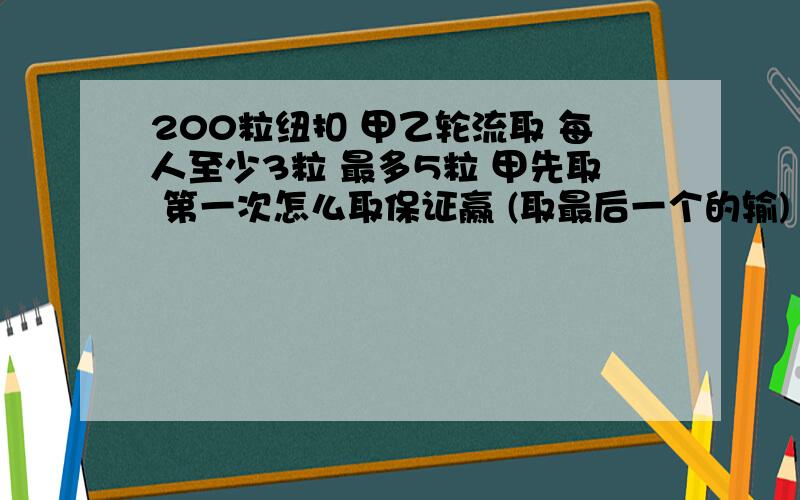 200粒纽扣 甲乙轮流取 每人至少3粒 最多5粒 甲先取 第一次怎么取保证赢 (取最后一个的输)