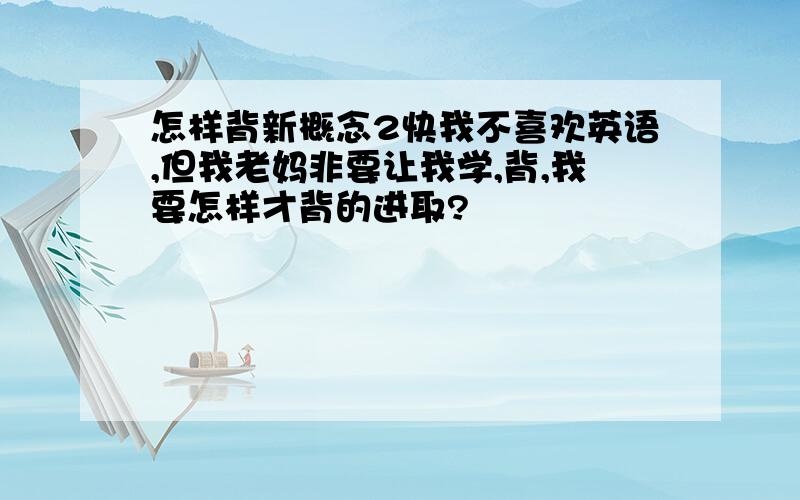 怎样背新概念2快我不喜欢英语,但我老妈非要让我学,背,我要怎样才背的进取?