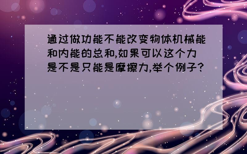 通过做功能不能改变物体机械能和内能的总和,如果可以这个力是不是只能是摩擦力,举个例子?