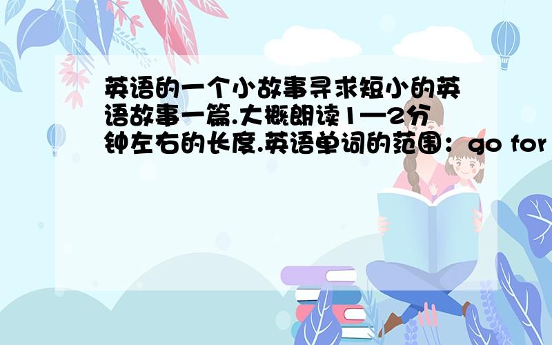 英语的一个小故事寻求短小的英语故事一篇.大概朗读1—2分钟左右的长度.英语单词的范围：go for it(新目标英语)七年级下册以内.新单词最多不超过3个.本人感激不尽.