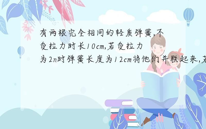 有两根完全相同的轻质弹簧,不受拉力时长10cm,若受拉力为2n时弹簧长度为12cm将他们并联起来,若一根弹簧测力计量程为10n.那两根弹簧并联后测量范围为多少?串联时测量范围为多少?