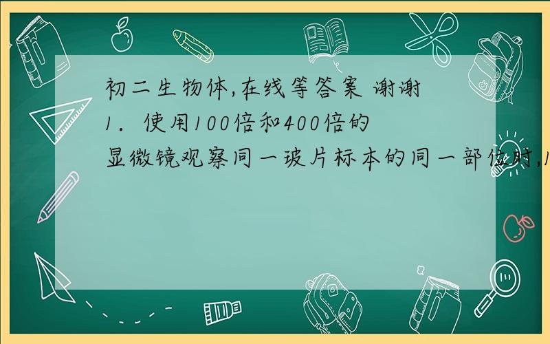 初二生物体,在线等答案 谢谢1．使用100倍和400倍的显微镜观察同一玻片标本的同一部位时,100倍显微镜视野比400倍显微镜视野看到现象是（   ）A．细胞多、细胞大                          B．细胞