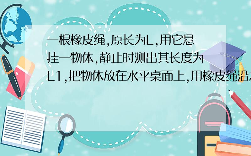 一根橡皮绳,原长为L,用它悬挂一物体,静止时测出其长度为L1,把物体放在水平桌面上,用橡皮绳沿水平方向拉物体,欲使物体由静止开始移动时,测得橡皮绳的长度至少应为L2.物体移动后,要使物