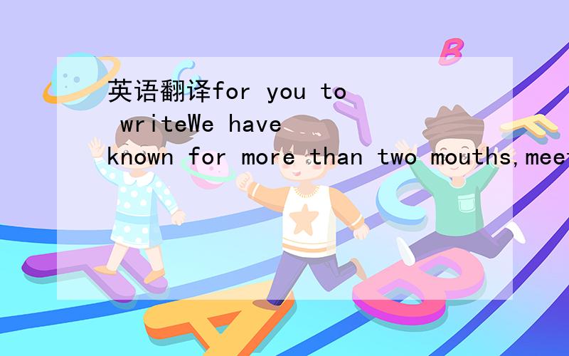 英语翻译for you to writeWe have known for more than two mouths,meeting you is my luckiness,whatever happened,you company me all the time.at first,you are only my friend,i never think about anything.time goes by!you come into my heart,i can't lose