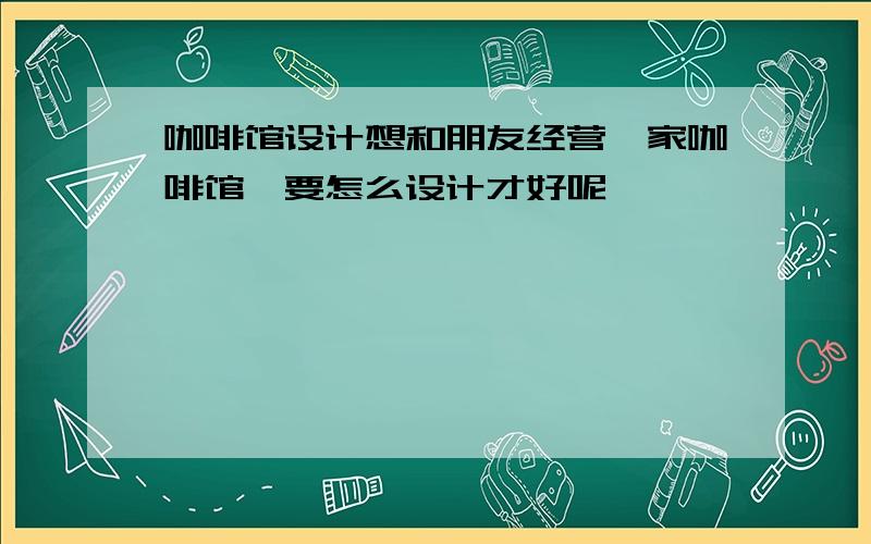 咖啡馆设计想和朋友经营一家咖啡馆,要怎么设计才好呢