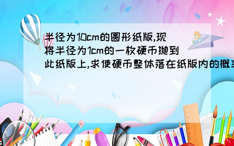 半径为10cm的圆形纸版,现将半径为1cm的一枚硬币抛到此纸版上,求使硬币整体落在纸版内的概率