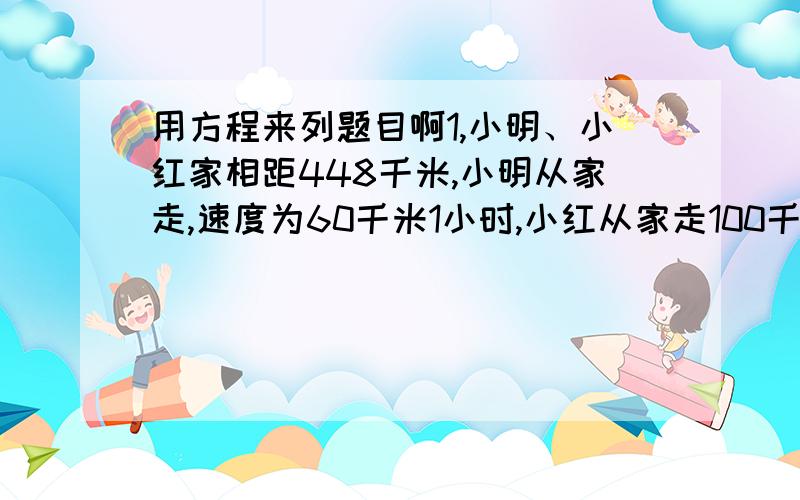 用方程来列题目啊1,小明、小红家相距448千米,小明从家走,速度为60千米1小时,小红从家走100千米1小时,两人同时走,相向而行,出后发多久相遇?还有个问是,两人相向而行,小明先走32分钟,小红走