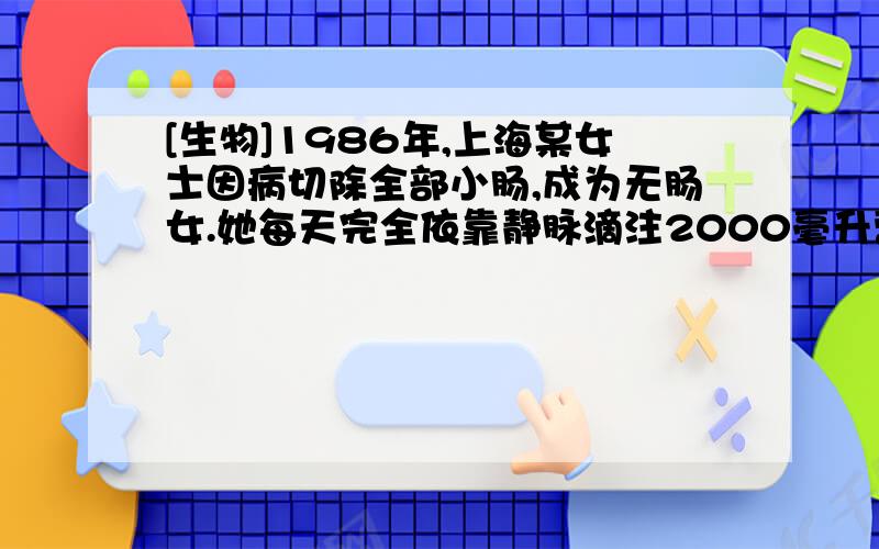 [生物]1986年,上海某女士因病切除全部小肠,成为无肠女.她每天完全依靠静脉滴注2000毫升营养液生活...1986年,上海某女士因病切除全部小肠,成为无肠女.她每天完全依靠静脉滴注2000毫升营养液