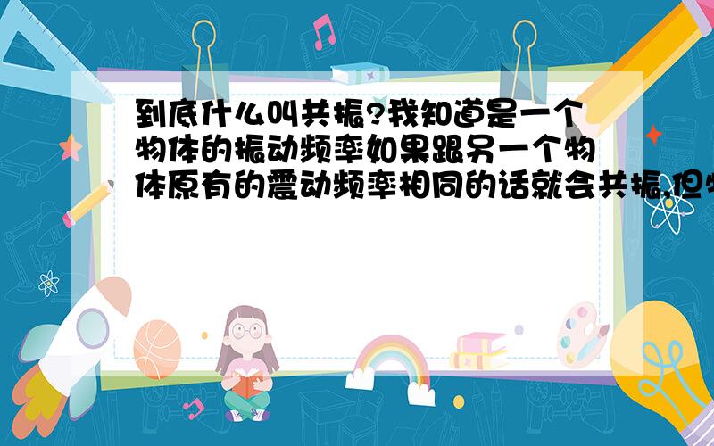 到底什么叫共振?我知道是一个物体的振动频率如果跟另一个物体原有的震动频率相同的话就会共振,但物体原有的震动频率是什么?我们周围没有那件物体无缘无故的在震动啊?