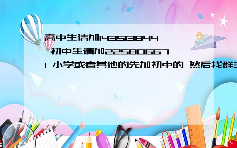 高中生请加143513844 初中生请加225806671 小学或者其他的先加初中的 然后找群主 大家好好相处