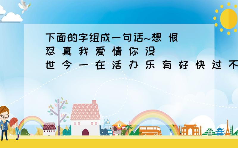 下面的字组成一句话~想 恨 忍 真 我 爱 情 你 没 世 今 一 在 活 办 乐 有 好 快 过 不 用.