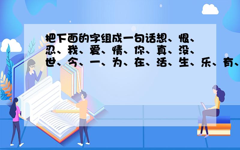 把下面的字组成一句话想、恨、忍、我、爱、情、你、真、没、世、今、一、为、在、活、生、乐、有、好、快、过、不把上面的字都用上,可加标点,但字不能重复连江一点萍,你的答案也勉