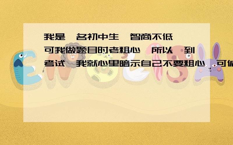 我是一名初中生,智商不低 ,可我做题目时老粗心,所以一到考试,我就心里暗示自己不要粗心,可偏偏有些题目是因为粗心而做错的,我不知道该怎么办,才可以让自己做题目时不粗心了?