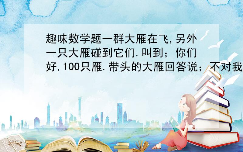 趣味数学题一群大雁在飞,另外一只大雁碰到它们.叫到；你们好,100只雁.带头的大雁回答说；不对我们不是100只雁.如果我们增加100%,再增加原来这群的50%,再增加原来这群的25%,最后再加上你才