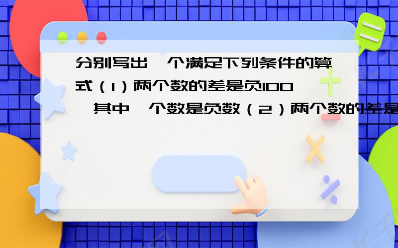 分别写出一个满足下列条件的算式（1）两个数的差是负100,其中一个数是负数（2）两个数的差是负100,两个数都是负数