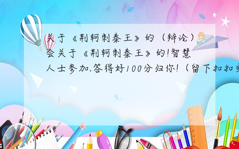 关于《荆轲刺秦王》的（辩论）会关于《荆轲刺秦王》的!智慧人士参加.答得好100分归你!（留下扣扣或联系方式）我读高一,然后老师叫我们准备辨论赛.注意我是反方：拥护擒秦王这个观点.