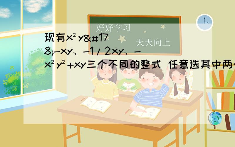 现有x²y²-xy、-1/2xy、-x²y²+xy三个不同的整式 任意选其中两个整式进行加法或减法有几种不同结果