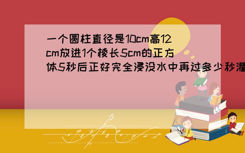 一个圆柱直径是10cm高12cm放进1个棱长5cm的正方体5秒后正好完全浸没水中再过多少秒灌满容器?