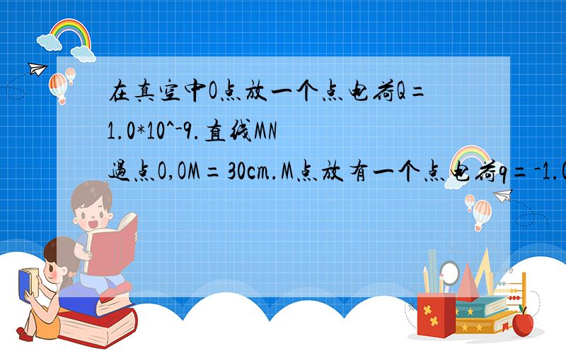 在真空中O点放一个点电荷Q=1.0*10^-9.直线MN过点O,OM=30cm.M点放有一个点电荷q=-1.0*10^-10C,求 1.q在M点受到的电场力.2.M点的场强.3.分析M、N哪一点电势高.4.q在哪一点电势能大?为什么?