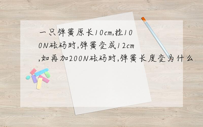 一只弹簧原长10cm,挂100N砝码时,弹簧变成12cm,如再加200N砝码时,弹簧长度变为什么