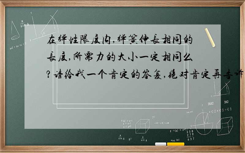 在弹性限度内,弹簧伸长相同的长度,所需力的大小一定相同么?请给我一个肯定的答复,绝对肯定再告诉我